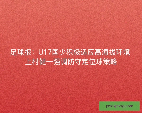 足球报：U17国少积极适应高海拔环境 上村健一强调防守定位球策略