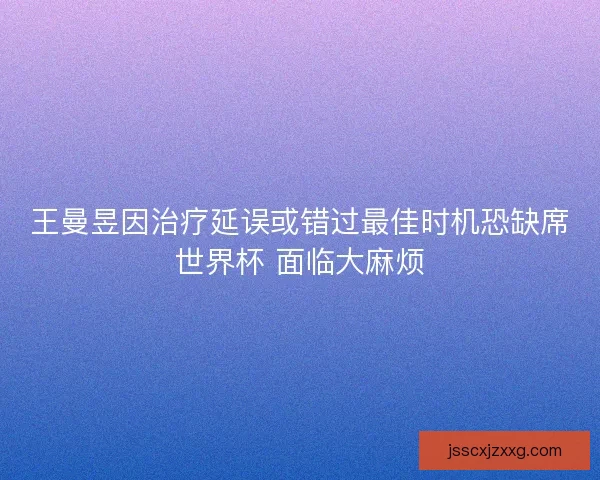 王曼昱因治疗延误或错过最佳时机恐缺席世界杯 面临大麻烦