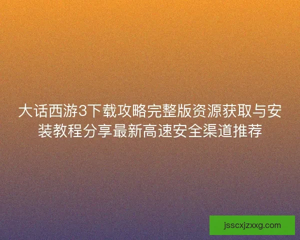 大话西游3下载攻略完整版资源获取与安装教程分享最新高速安全渠道推荐