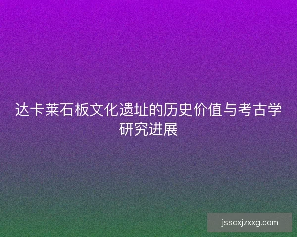 达卡莱石板文化遗址的历史价值与考古学研究进展
