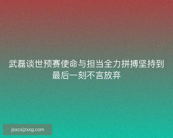 武磊谈世预赛使命与担当全力拼搏坚持到最后一刻不言放弃