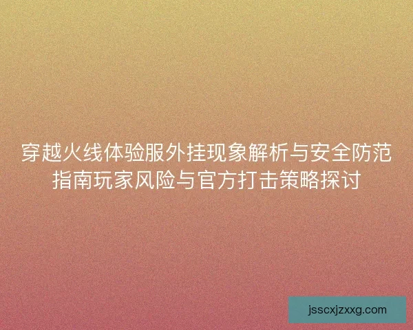穿越火线体验服外挂现象解析与安全防范指南玩家风险与官方打击策略探讨