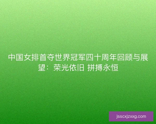 中国女排首夺世界冠军四十周年回顾与展望:荣光依旧 拼搏永恒 中国女排首夺世界冠军四十周年回顾与展望:荣光依旧 拼搏永恒