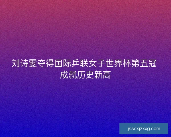 刘诗雯夺得国际乒联女子世界杯第五冠 成就历史新高