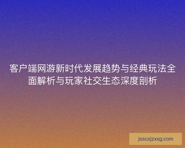 客户端网游新时代发展趋势与经典玩法全面解析与玩家社交生态深度剖析 客户端网游新时代发展趋势与经典玩法全面解析与玩家社交生态深度剖析