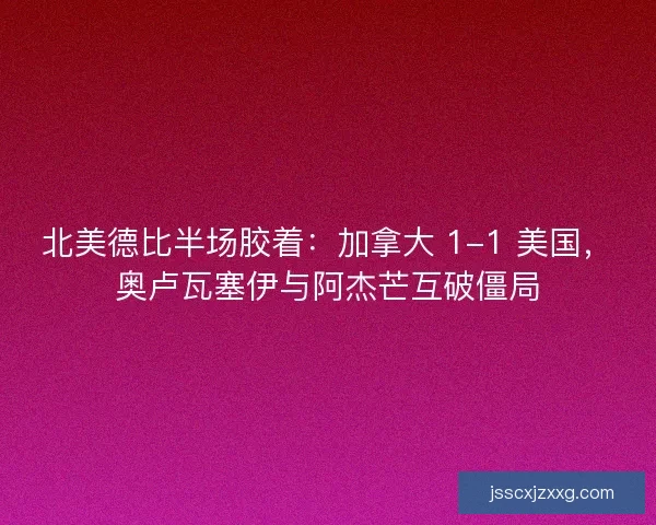 北美德比半场胶着：加拿大 1-1 美国，奥卢瓦塞伊与阿杰芒互破僵局