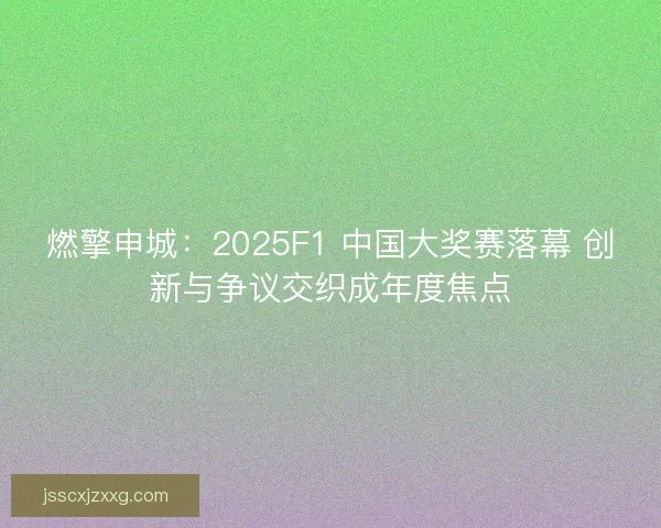 燃擎申城：2025F1 中国大奖赛落幕 创新与争议交织成年度焦点