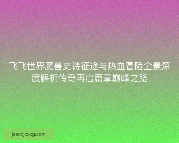 飞飞世界魔兽史诗征途与热血冒险全景深度解析传奇再启篇章巅峰之路 飞飞世界魔兽史诗征途与热血冒险全景深度解析传奇再启篇章巅峰之路